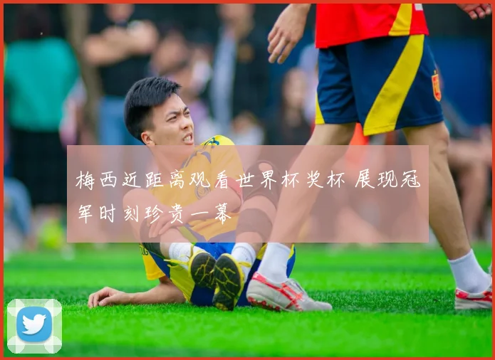 梅西近距离观看世界杯奖杯 展现冠军时刻珍贵一幕