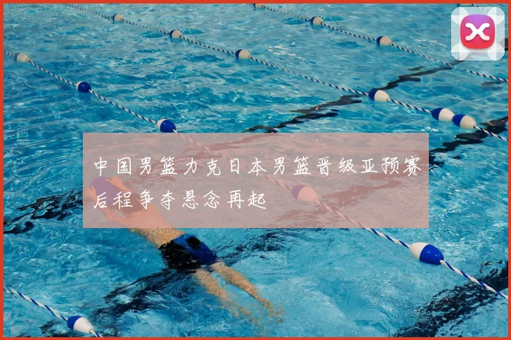 中国男篮力克日本男篮晋级亚预赛后程争夺悬念再起