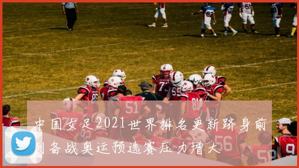 中国女足2021世界排名更新跻身前列备战奥运预选赛压力增大