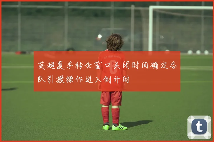 英超夏季转会窗口关闭时间确定各队引援操作进入倒计时