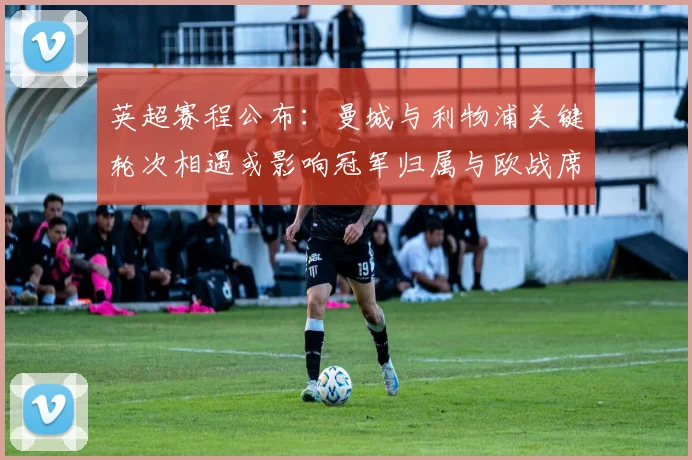英超赛程公布:曼城与利物浦关键轮次相遇或影响冠军归属与欧战席位