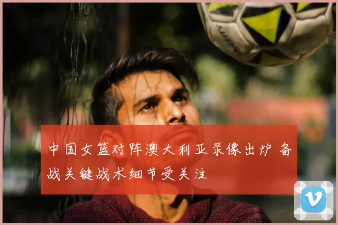 中国女篮对阵澳大利亚录像出炉 备战关键战术细节受关注