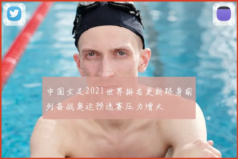 中国女足2021世界排名更新跻身前列备战奥运预选赛压力增大