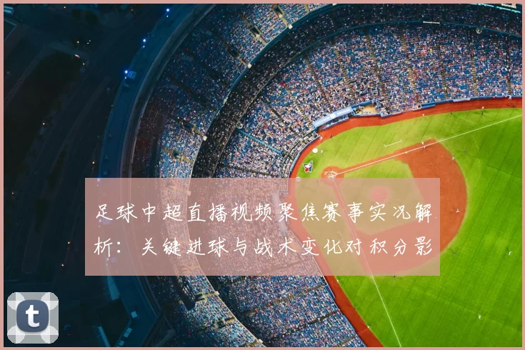 足球中超直播视频聚焦赛事实况解析：关键进球与战术变化对积分影响