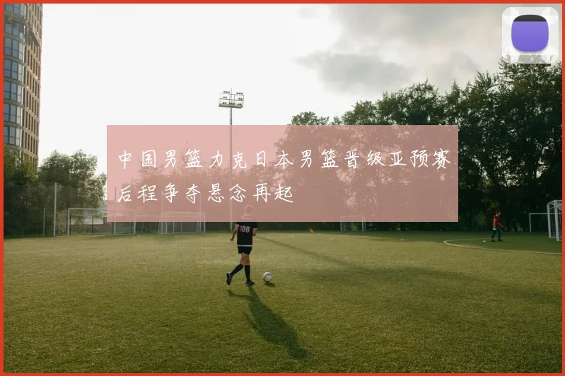 中国男篮力克日本男篮晋级亚预赛后程争夺悬念再起