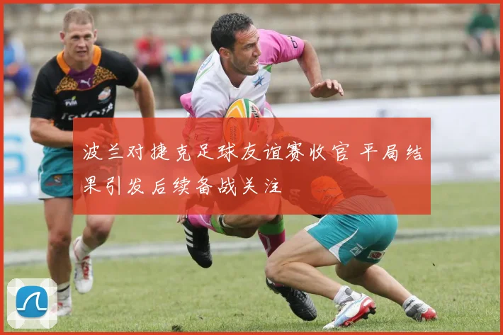 波兰对捷克足球友谊赛收官 平局结果引发后续备战关注