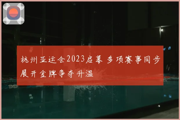 杭州亚运会2023启幕 多项赛事同步展开金牌争夺升温