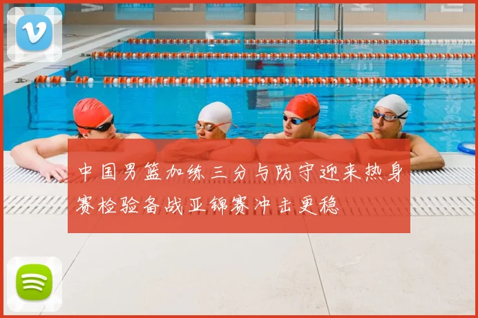 中国男篮加练三分与防守迎来热身赛检验备战亚锦赛冲击更稳