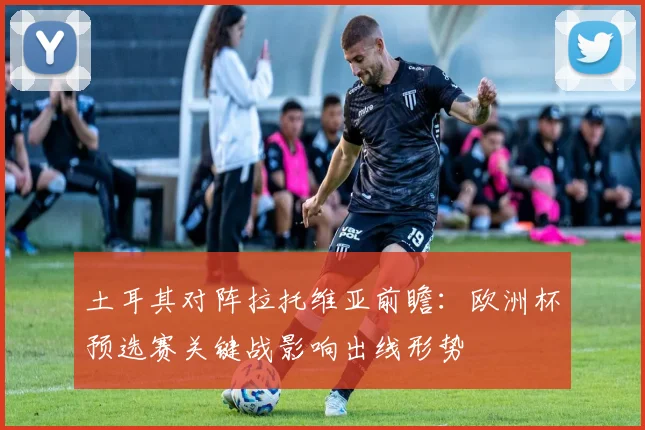 土耳其对阵拉托维亚前瞻：欧洲杯预选赛关键战影响出线形势
