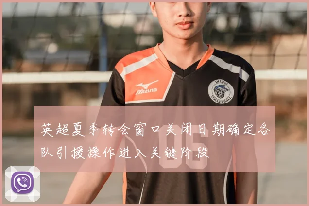 英超夏季转会窗口关闭日期确定各队引援操作进入关键阶段