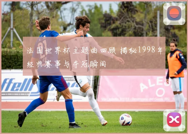 法国世界杯主题曲回顾 揭秘1998年经典赛事与夺冠瞬间