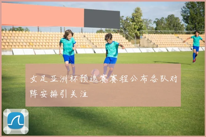 女足亚洲杯预选赛赛程公布各队对阵安排引关注