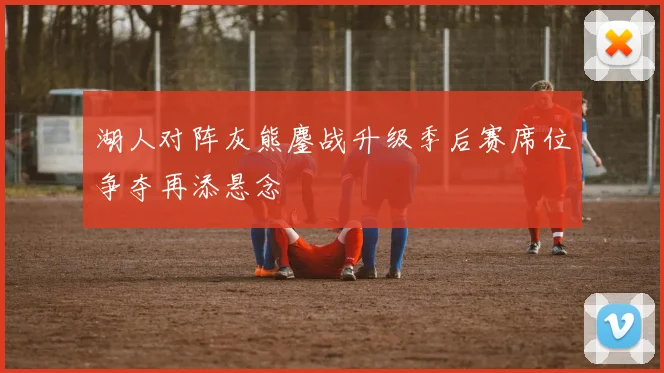 湖人对阵灰熊鏖战升级季后赛席位争夺再添悬念