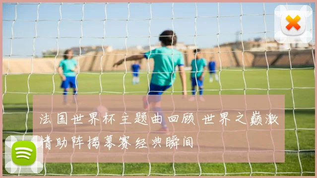 法国世界杯主题曲回顾 世界之巅激情助阵揭幕赛经典瞬间