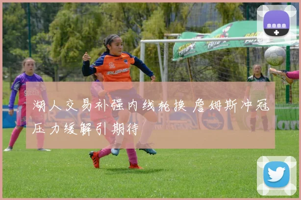 湖人交易补强内线轮换 詹姆斯冲冠压力缓解引期待