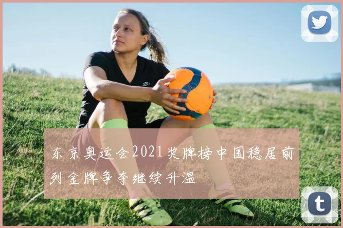 东京奥运会2021奖牌榜中国稳居前列金牌争夺继续升温