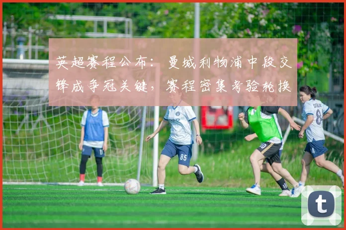 英超赛程公布:曼城利物浦中段交锋成争冠关键,赛程密集考验轮换策略