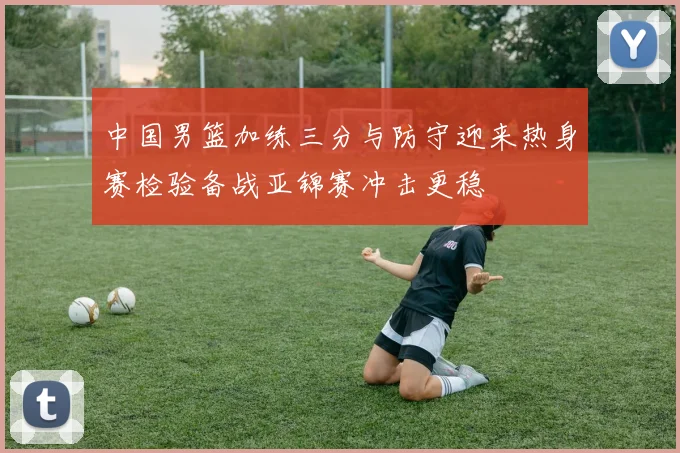 中国男篮加练三分与防守迎来热身赛检验备战亚锦赛冲击更稳