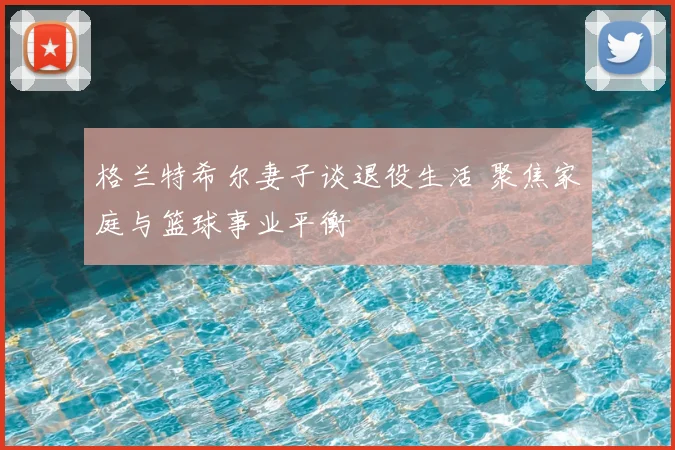 格兰特希尔妻子谈退役生活 聚焦家庭与篮球事业平衡
