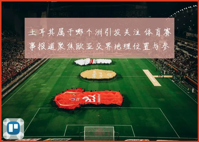 土耳其属于哪个洲引发关注 体育赛事报道聚焦欧亚交界地理位置与参赛资格