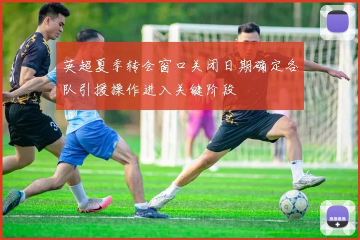 英超夏季转会窗口关闭日期确定各队引援操作进入关键阶段