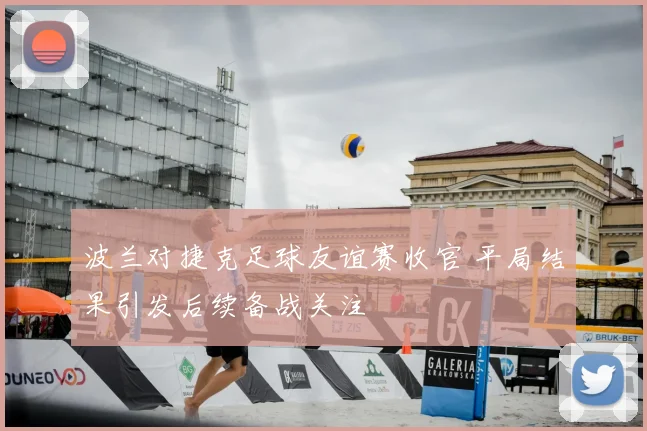 波兰对捷克足球友谊赛收官 平局结果引发后续备战关注